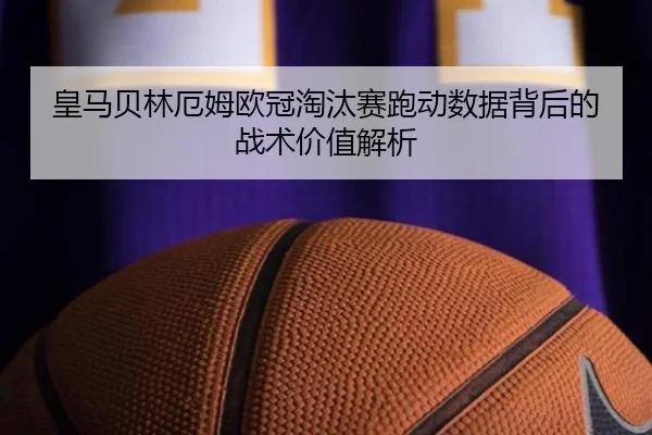 皇马贝林厄姆欧冠淘汰赛跑动数据背后的战术价值解析