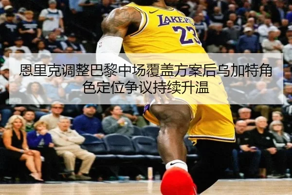 恩里克调整巴黎中场覆盖方案后乌加特角色定位争议持续升温