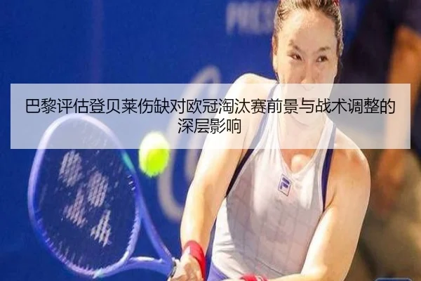 巴黎评估登贝莱伤缺对欧冠淘汰赛前景与战术调整的深层影响