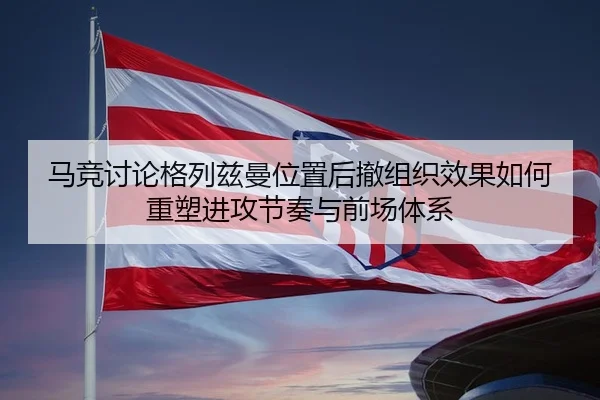 马竞讨论格列兹曼位置后撤组织效果如何重塑进攻节奏与前场体系