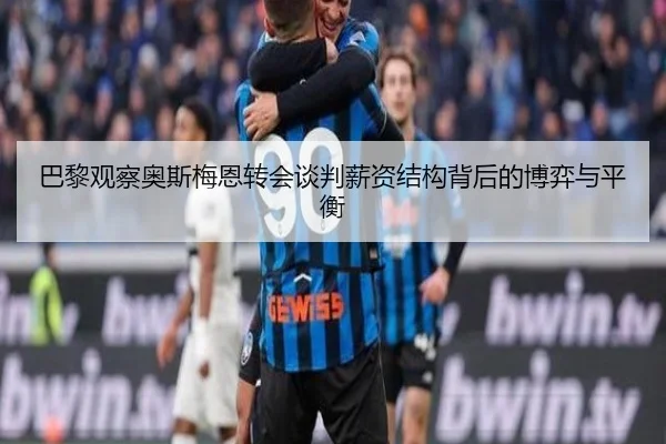 巴黎观察奥斯梅恩转会谈判薪资结构背后的博弈与平衡