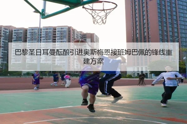 巴黎圣日耳曼酝酿引进奥斯梅恩接班姆巴佩的锋线重建方案