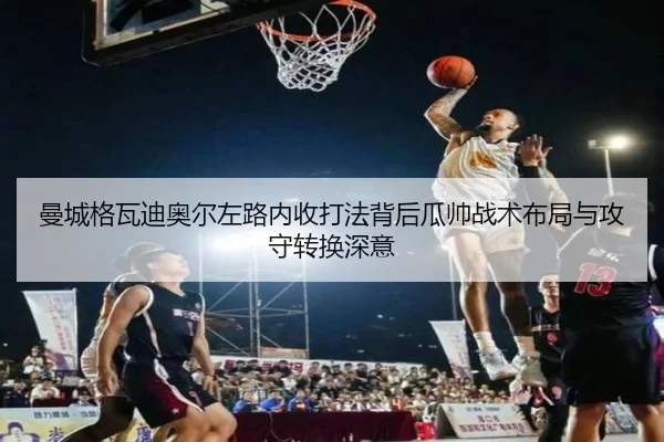 曼城格瓦迪奥尔左路内收打法背后瓜帅战术布局与攻守转换深意