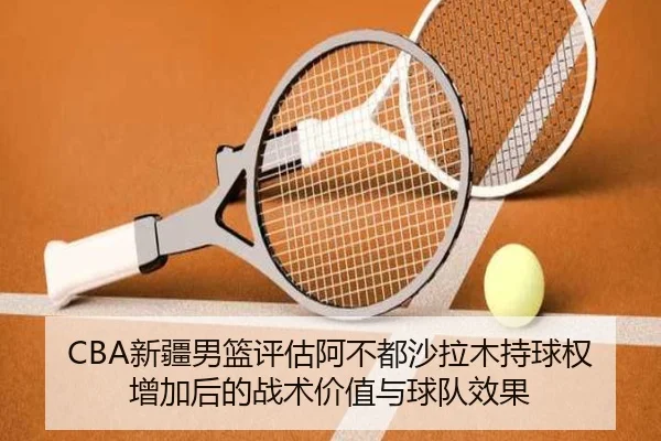 CBA新疆男篮评估阿不都沙拉木持球权增加后的战术价值与球队效果