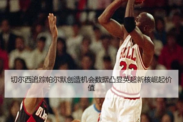 切尔西追踪帕尔默创造机会数据凸显英超新核崛起价值