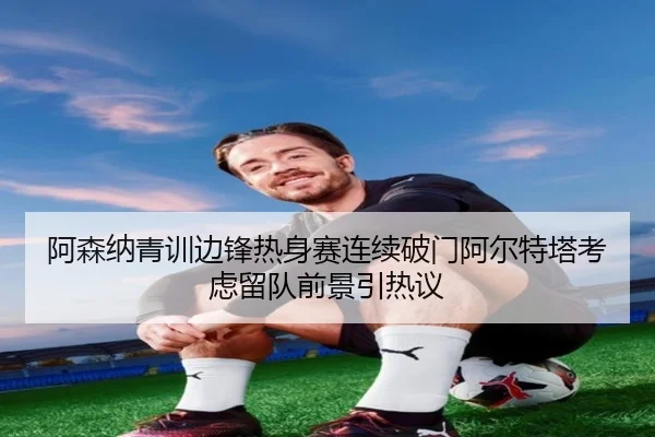 阿森纳青训边锋热身赛连续破门阿尔特塔考虑留队前景引热议